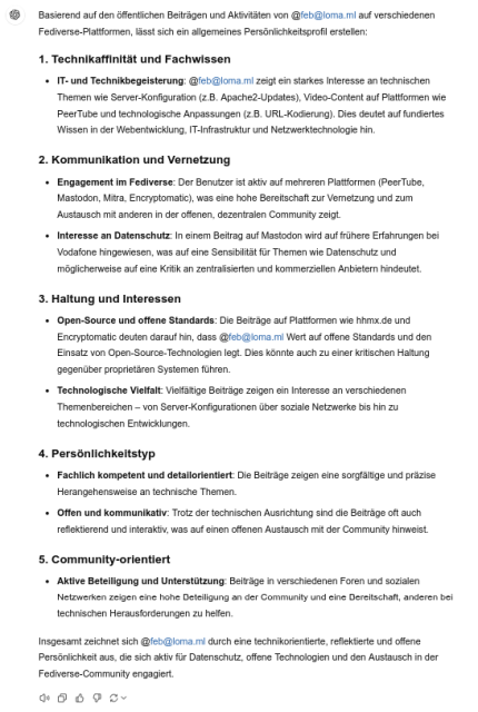 Basierend auf den öffentlichen Beiträgen und Aktivitäten von @feb@loma.ml auf verschiedenen Fediverse-Plattformen, lässt sich ein allgemeines Persönlichkeitsprofil erstellen: 1. Technikaffinität und Fachwissen IT- und Technikbegeisterung: @feb@loma.ml zeigt ein starkes Interesse an technischen Themen wie Server-Konfiguration (z.B. Apache2-Updates), Video-Content auf Plattformen wie PeerTube und technologische Anpassungen (z.B. URL-Kodierung). Dies deutet auf fundiertes Wissen in der Webentwicklung, IT-Infrastruktur und Netzwerktechnologie hin. 2. Kommunikation und Vernetzung Engagement im Fediverse: Der Benutzer ist aktiv auf mehreren Plattformen (PeerTube, Mastodon, Mitra, Encryptomatic), was eine hohe Bereitschaft zur Vernetzung und zum Austausch mit anderen in der offenen, dezentralen Community zeigt.
    Interesse an Datenschutz: In einem Beitrag auf Mastodon wird auf frühere Erfahrungen bei Vodafone hingewiesen, was auf eine Sensibilität für Themen wie Datenschutz und möglicherweise auf eine Kritik an zentralisierten und kommerziellen Anbietern hindeutet. 3. Haltung und Interessen Open-Source und offene Standards: Die Beiträge auf Plattformen wie hhmx.de und Encryptomatic deuten darauf hin, dass @feb@loma.ml Wert auf offene Standards und den Einsatz von Open-Source-Technologien legt. Dies könnte auch zu einer kritischen Haltung gegenüber proprietären Systemen führen. Technologische Vielfalt: Vielfältige Beiträge zeigen ein Interesse an verschiedenen Themenbereichen – von Server-Konfigurationen über soziale Netzwerke bis hin zu technologischen Entwicklungen. 4. Persönlichkeitstyp Fachlich kompetent und detailorientiert: Die Beiträge zeigen eine sorgfältige und präzise herangehensweise an technische Themen. Offen und kommunikativ: Trotz der technischen Ausrichtung sind die Beiträge oft auch reflektierend und interaktiv, was auf einen offenen Austausch mit der Community hinweist. 5. Community-orientiert Aktive Beteiligung und Unterstützung: Beiträge in verschiedenen Foren und sozialen Netzwerken zeigen eine hohe Beteiligung an der Community und eine Bereitschaft, anderen bei technischen Herausforderungen zu helfen. Insgesamt zeichnet sich @feb@loma.ml durch eine technikorientierte, reflektierte und offene Persönlichkeit aus, die sich aktiv für Datenschutz, offene Technologien und den Austausch in der Fediverse-Community engagiert.
